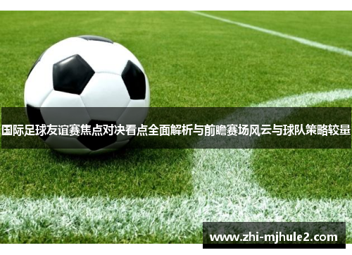 国际足球友谊赛焦点对决看点全面解析与前瞻赛场风云与球队策略较量