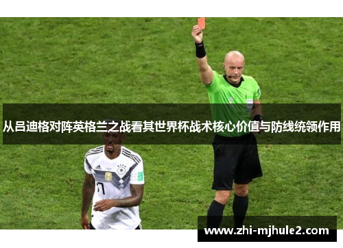 从吕迪格对阵英格兰之战看其世界杯战术核心价值与防线统领作用